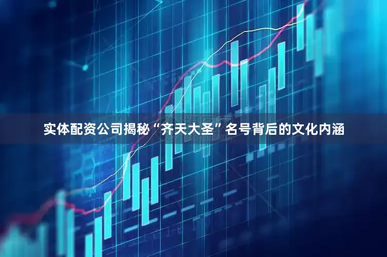 实体配资公司揭秘“齐天大圣”名号背后的文化内涵